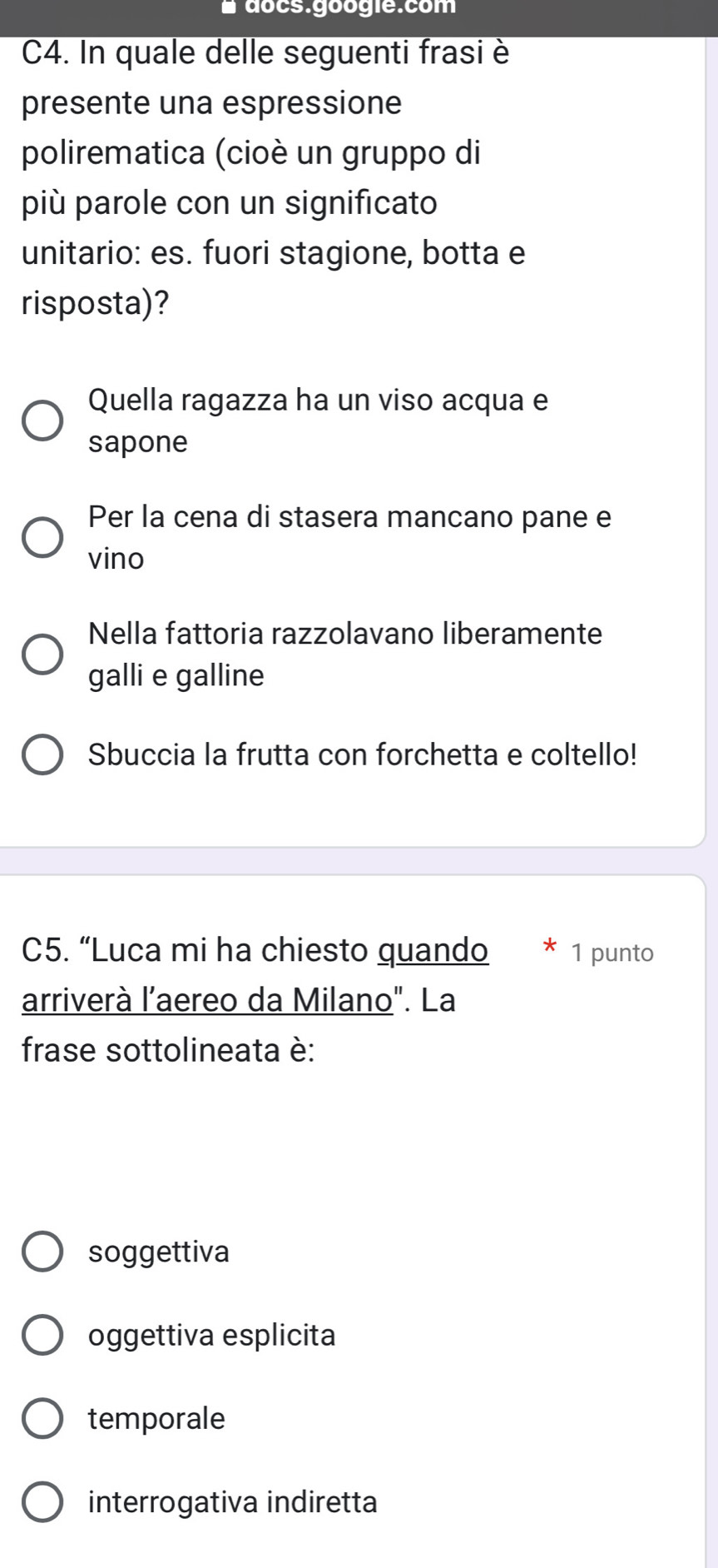 docs.googie.com
C4. In quale delle seguenti frasi è
presente una espressione
polirematica (cioè un gruppo di
più parole con un significato
unitario: es. fuori stagione, botta e
risposta)?
Quella ragazza ha un viso acqua e
sapone
Per la cena di stasera mancano pane e
vino
Nella fattoria razzolavano liberamente
galli e galline
Sbuccia la frutta con forchetta e coltello!
C5. “Luca mi ha chiesto quando 1 punto
arriverà l'aereo da Milano". La
frase sottolineata è:
soggettiva
oggettiva esplicita
temporale
interrogativa indiretta