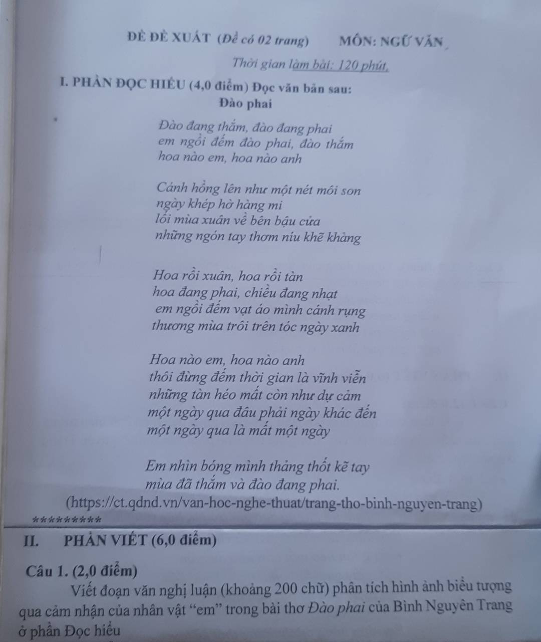 ĐÊ ĐÊ XUÁT (Để có 02 trang) môn: ngữ văn 
Thời gian làm bài: 120 phút, 
I. PHÀN ĐQC HIÉU (4,0 điểm) Đọc văn bản sau: 
Đào phai 
Đào đang thắm, đào đang phai 
em ngồi đếm đào phai, đào thắm 
hoa nào em, hoa nào anh 
Cảnh hồng lên như một nét môi son 
ngày khép hờ hàng mi 
lối mùa xuân về bên bậu cửa 
những ngón tay thơm níu khẽ khàng 
Hoa rồi xuân, hoa rồi tàn 
hoa đang phai, chiều đang nhạt 
em ngồi đếm vạt áo mình cánh rụng 
thương mùa trôi trên tóc ngày xanh 
Hoa nào em, hoa nào anh 
thôi đừng đếm thời gian là vĩnh viễn 
những tàn héo mất còn như dự cảm 
một ngày qua đâu phải ngày khác đến 
một ngày qua là mất một ngày 
Em nhìn bóng mình thảng thốt kẽ tay 
mùa đã thắm và đào đang phai. 
(https://ct.qdnd.vn/van-hoc-nghe-thuat/trang-tho-binh-nguyen-trang) 
********* 
II. PHẢN VIÉT (6,0 điểm) 
Câu 1. (2, 0 điểm) 
Viết đoạn văn nghị luận (khoảng 200 chữ) phân tích hình ảnh biểu tượng 
qua cảm nhận của nhân vật “em” trong bài thơ Đào phai của Bình Nguyên Trang 
ở phần Đọc hiểu