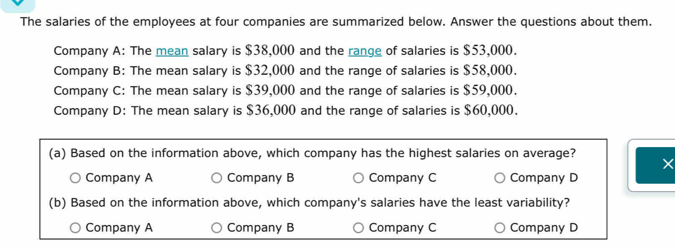 The salaries of the employees at four companies are summarized below. Answer the questions about them.
Company A: The mean salary is $38,000 and the range of salaries is $53,000.
Company B: The mean salary is $32,000 and the range of salaries is $58,000.
Company C: The mean salary is $39,000 and the range of salaries is $59,000.
Company D: The mean salary is $36,000 and the range of salaries is $60,000.
(a) Based on the information above, which company has the highest salaries on average?
×
Company A Company B Company C Company D
(b) Based on the information above, which company's salaries have the least variability?
Company A Company B Company C Company D