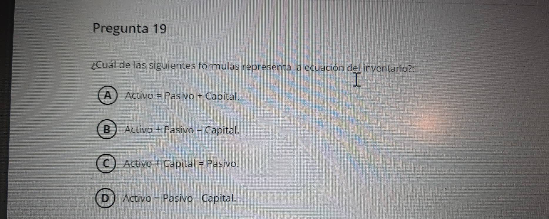 Pregunta 19
¿Cuál de las siguientes fórmulas representa la ecuación del inventario?:
A) Activo = Pasivo + Capital.
B Activo + Pasivo = Capital.
C) Activo + Capital = Pasivo.
D Activo = Pasivo - Capital.