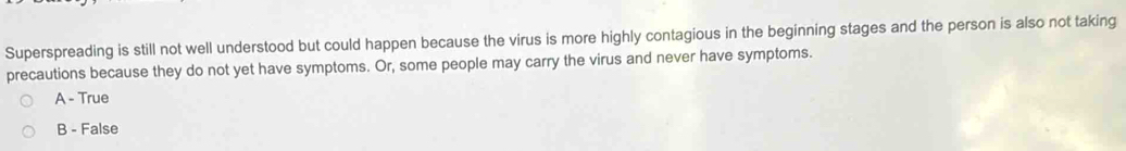 Superspreading is still not well understood but could happen because the virus is more highly contagious in the beginning stages and the person is also not taking
precautions because they do not yet have symptoms. Or, some people may carry the virus and never have symptoms.
A - True
B - False