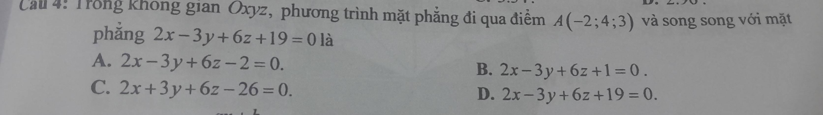 Cau 4: Trong khong gian Oxyz, phương trình mặt phẳng đi qua điểm A(-2;4;3) và song song với mặt
phẳng 2x-3y+6z+19=01 à
A. 2x-3y+6z-2=0. B. 2x-3y+6z+1=0.
C. 2x+3y+6z-26=0.
D. 2x-3y+6z+19=0.