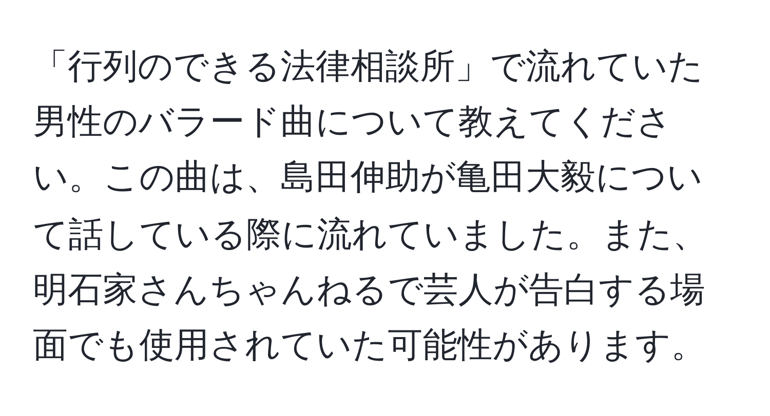 「行列のできる法律相談所」で流れていた男性のバラード曲について教えてください。この曲は、島田伸助が亀田大毅について話している際に流れていました。また、明石家さんちゃんねるで芸人が告白する場面でも使用されていた可能性があります。