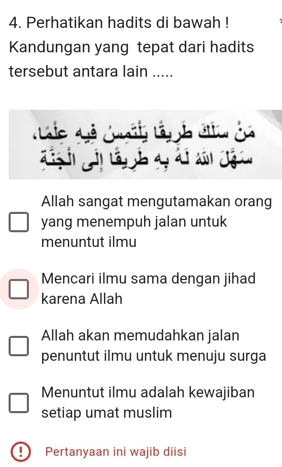 Perhatikan hadits di bawah !
Kandungan yang tepat dari hadits
tersebut antara lain .....
c dễ c 
.
a 
Allah sangat mengutamakan orang
yang menempuh jalan untuk
menuntut ilmu
Mencari ilmu sama dengan jihad
karena Allah
Allah akan memudahkan jalan
penuntut ilmu untuk menuju surga
Menuntut ilmu adalah kewajiban
setiap umat muslim
Pertanyaan ini wajib diisi