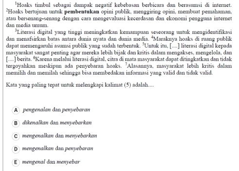 'Hoaks timbul sebagai dampak negatif kebebasan berbicara dan berasumsi di internet.
²Hoaks bertujuan untuk pembentukan opini publik, menggiring opini, membuat pemahaman,
atau bersenang-senang dengan cara mengevaluasi kecerdasan dan ekonomi pengguna internet
dan media umum.
*Literasi digital yang tinggi meningkatkan kemampuan seseorang untuk mengidentifikasi
dan menafsirkan batas antara dunia nyata dan dunia media. *Maraknya hoaks di ruang publik
dapat memengaruhi asumsi publik yang sudah terbentuk. 5π Untuk itu, [....] literasi digital kepada
masyarakat sangat penting agar mereka lebih bijak dan kritis dalam mengakses, mengelola, dan
[....] berita. “Karena melalui literasi digital, citra di mata masyarakat dapat ditingkatkan dan tidak
tergoyahkan meskipun ada penyebaran hoaks. 'Alasannya, masyarakat lebih kritis dalam
memilih dan memilah sehingga bisa membedakan informasi yang valid dan tidak valid.
Kata yang paling tepat untuk melengkapi kalimat (5) adalah....
A pengenalan dan penyebaran
B dikenalkan dan menyebarkan
mengenalkan dan menyebarkan
D mengenalkan dan penyebaran
E mengenal dan menyebar