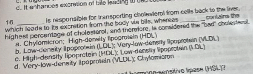 d. It enhances excretion of bile leading to duch
16. is responsible for transporting cholesterol from cells back to the liver,
which leads to its excretion from the body via bile, whereas conlains the
highest percentage of cholesterol, and therefore, is considered the "bad" cholesterol.
a. Chylomicron; High-density lipoprotein (HDL)
b. Low-density lipoprotein (LDL); Very-low-density lipoprotein (VLDL)
c. High-density lipoprotein (HDL); Low-density lipoprotein (LDL)
d. Very-low-density lipoprotein (VLDL); Chylomicron
nrmone-sensitive lipase (HSL)?