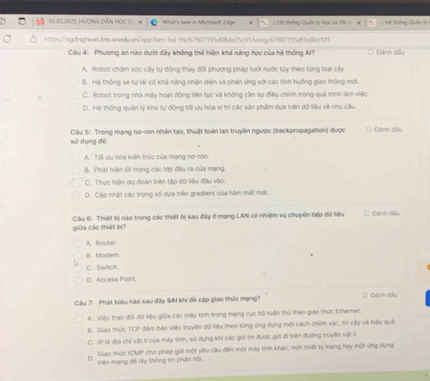 05.02.2025_HƯỚNG DẫN HọC S: What's new in Microsoft Edge ::: Hệ thống Quản lý Học và Thi t:  :: Hệ thống Quân lỷ 1
https://sgdnghean.lms.vnedu.vn/app/lam-bai-thi/67907195d08de25c01/vong/67907195df1e8ko101
Câu 4: Phương án nào dưới đây không thể hiện khả năng học của hệ thống Al? Đánh đấu
A. Robot chăm sóc cây tự động thay đổi phương pháp tưới nước tùy theo từng loại cây.
B. Hệ thống xe tự lái có khả năng nhận diện và phản ứng với các tình huống giao thông mới.
C. Robot trong nhà máy hoạt động liên tục và không cần sự điều chỉnh trong quá trình làm việc.
D. Hệ thống quản lý kho tự động tối ưu hóa vị trí các sản phẩm dựa trên dữ liệu về nhu cầu.
Câu 5: Trong mạng nơ-ron nhân tạo, thuật toán lan truyền ngược (backpropagation) được Đánh dấu
sử dụng để:
A. Tối ưu hóa kiến trúc của mạng nơ-ron.
B. Phát hiện lỗi trong các lớp đầu ra của mạng.
C. Thực hiện dự đoán trên tập dữ liệu đầu vào
D. Cập nhật các trọng số dựa trên gradient của hàm mất mát.
Câu 6: Thiết bị nào trong các thiết bị sau đây ở mạng LAN có nhiệm vụ chuyển tiếp dữ liệu Đánh đấu
giữa các thiết bị?
A. Router.
B. Modem.
C. Switch.
D. Access Point.
Cầu 7: Phát biểu nào sau đây SAI khi đề cập giao thức mạng? Đánh dấu
A. Việc trao đổi dữ liệu giữa các máy tính trong mạng cục bộ tuần thủ theo giao thức Ethernet.
B. Giao thức TCP đám bảo việc truyền đữ liệu theo từng ứng dụng một cách chính xác, tin cậy và hiệu quả.
C. IP là địa chỉ vật lí của máy tính, sử dụng khi các gói tin được gửi đi trên đường truyền vật lí.
D.  Giao thức ICMP cho phép gửi một yêu cầu đến một máy tính khác, một thiết bị mạng hay một ứng dụng
trên mạng để lấy thông tin phản hồi.