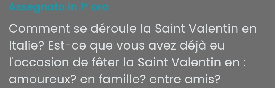 Assegnato in □° ora 
Comment se déroule la Saint Valentin en 
Italie? Est-ce que vous avez déjà eu 
l'occasion de fêter la Saint Valentin en : 
amoureux? en famille? entre amis?