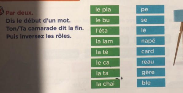 Par deux. le pla pe 
Dis le début d'un mot. le bu se 
Ton/Ta camarade dit la fin. l'éta lé 
Puis inversez les rôles. 
la lam napé 
la té card 
le ca reau 
la ta gère 
la chai ble