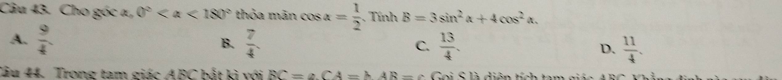 Cho góc a, 0° <180° thỏa mãn cos alpha = 1/2 . Tính B=3sin^2alpha +4cos^2alpha.
A.  9/4 
B.  7/4  C.  13/4 .
D.  11/4 . 
Câu 44. Trong tam giác ABC bất kì với BC=∠ CA=hAR=c o i S là diện tích tam giá n