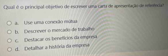 Qual é o principal objetivo de escrever uma carta de apresentação de referência?
a. Use uma conexão mútua
b. Descrever o mercado de trabalho
c. Destacar os benefícios da empresa
d. Detalhar a história da empresa