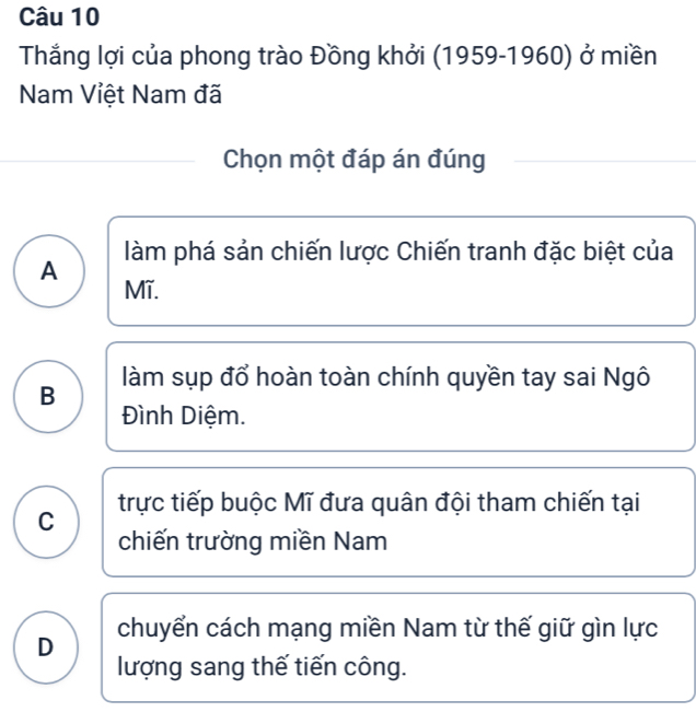 Thắng lợi của phong trào Đồng khởi (1959-1960) ở miền
Nam Việt Nam đã
Chọn một đáp án đúng
A làm phá sản chiến lược Chiến tranh đặc biệt của
Mĩ.
B làm sụp đổ hoàn toàn chính quyền tay sai Ngô
Đình Diệm.
trực tiếp buộc Mĩ đưa quân đội tham chiến tại
C
chiến trường miền Nam
D chuyển cách mạng miền Nam từ thế giữ gìn lực
lượng sang thế tiến công.