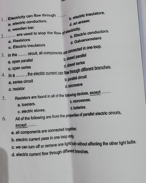 .Electricity can flow through_
d. an eraser. b. electric insulators.
a. electric conductors.
c. wooden bar.
are used to stop the flow of electricity.
2. ._
b. Electric conductors
a. Resistors
d. Galvanometers
c. Electric insulators
3. In the _circuit, all components are connected in one loop.
a. open parallel b. cdosed parallel
c. open series
c. closed series
4. In a_ , the electric current can flow through different branches.
a. series circuit b. parallel circuit
d. microwave
c. resistor
5. Resistors are found in all of the following devices, except_
a. toasters. b. microwaves.
c. electric stoves. d, batteries.
6. All of the following are from the properties of parallel electric circuits,
except_
a, all components are connected together.
b. electric current pass in one loop only,
c. we can turn off or remove one light bub without affecting the other light bulbs.
d. electric current flow through different branches.