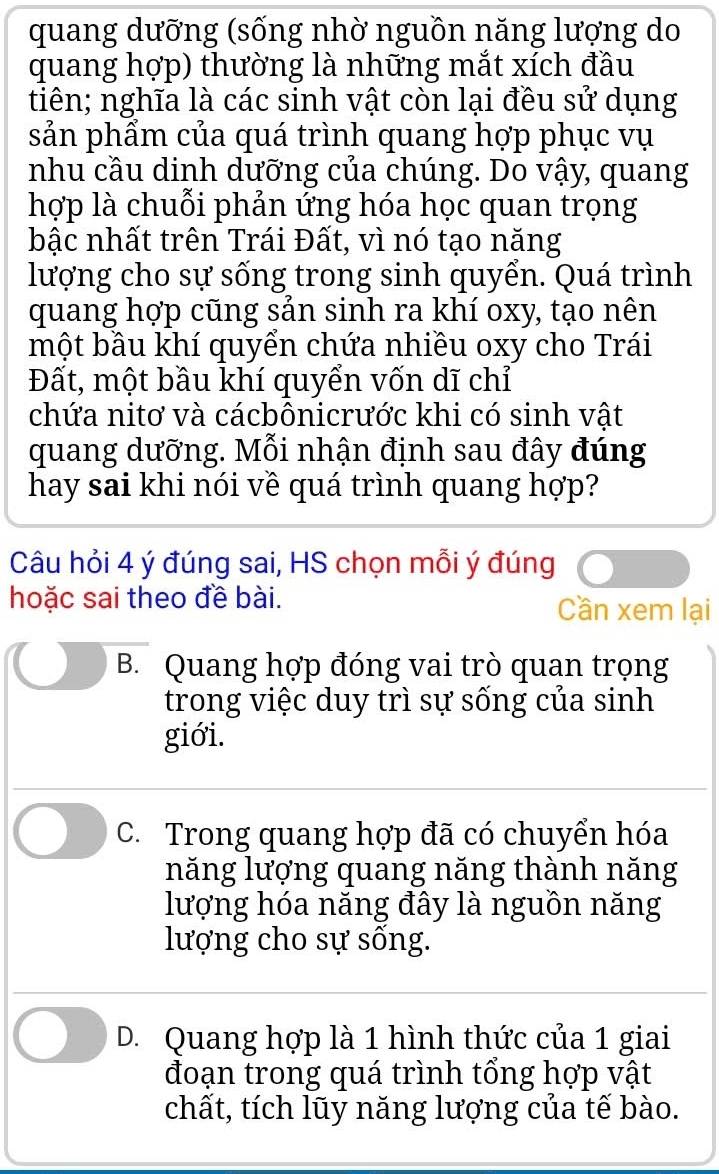 quang dưỡng (sống nhờ nguồn năng lượng do
quang hợp) thường là những mắt xích đầu
tiên; nghĩa là các sinh vật còn lại đều sử dụng
sản phẩm của quá trình quang hợp phục vụ
nhu cầu dinh dưỡng của chúng. Do vậy, quang
hợp là chuỗi phản ứng hóa học quan trọng
bậc nhất trên Trái Đất, vì nó tạo năng
lượng cho sự sống trong sinh quyển. Quá trình
quang hợp cũng sản sinh ra khí oxy, tạo nên
một bầu khí quyển chứa nhiều oxy cho Trái
Đất, một bầu khí quyển vốn dĩ chỉ
chứa nitơ và cácbônicrước khi có sinh vật
quang dưỡng. Mỗi nhận định sau đây đúng
hay sai khi nói về quá trình quang hợp?
Câu hỏi 4 ý đúng sai, HS chọn mỗi ý đúng
hoặc sai theo đề bài. Cần xem lại
B. Quang hợp đóng vai trò quan trọng
trong việc duy trì sự sống của sinh
giới.
C. Trong quang hợp đã có chuyển hóa
năng lượng quang năng thành năng
lượng hóa năng đây là nguồn năng
lượng cho sự sống.
D. Quang hợp là 1 hình thức của 1 giai
đoạn trong quá trình tổng hợp vật
chất, tích lũy năng lượng của tế bào.