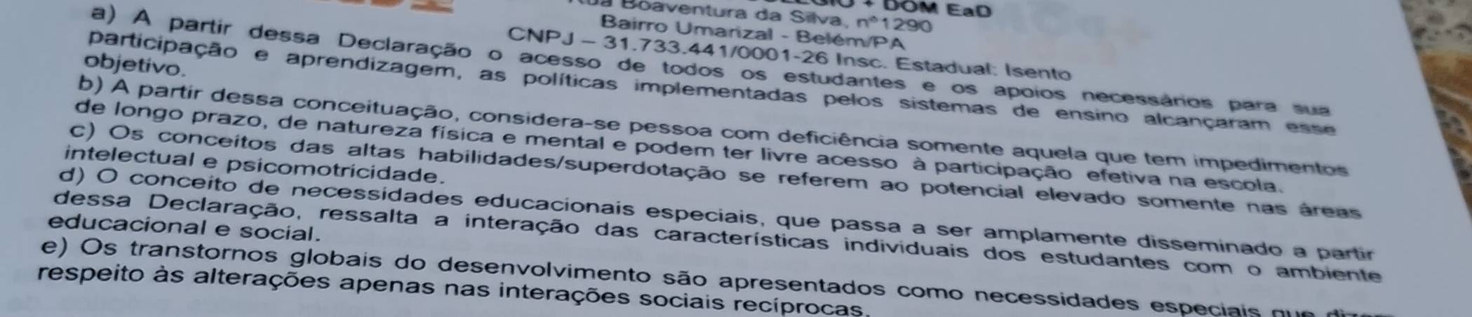 EaD
Boaventura da Silva, n^61290
Bairro Umarizal - Belém/PA
CNPJ - 31.733.441/0001-26 Insc. Estadual: Isento
a) A partir dessa Declaração o acesso de todos os estudantes e os apoios necessários para sua
objetivo.
participação e aprendizagem, as políticas implementadas pelos sistemas de ensino alcançaram esse
b) A partir dessa conceituação, considera-se pessoa com deficiência somente aquela que tem impedimentos
de longo prazo, de natureza física e mental e podem ter livre acesso à participação efetiva na escola.
intelectual e psicomotricidade.
C) Os conceitos das altas habilidades/superdotação se referem ao potencial elevado somente nas áreas
d) O conceito de necessidades educacionais especiais, que passa a ser amplamente disseminado a partir
educacional e social.
dessa Declaração, ressalta a interação das características individuais dos estudantes com o ambiente
e) Os transtornos globais do desenvolvimento são apresentados como necessidades especiais qu e a
respeito às alterações apenas nas interações sociais recíprocas.