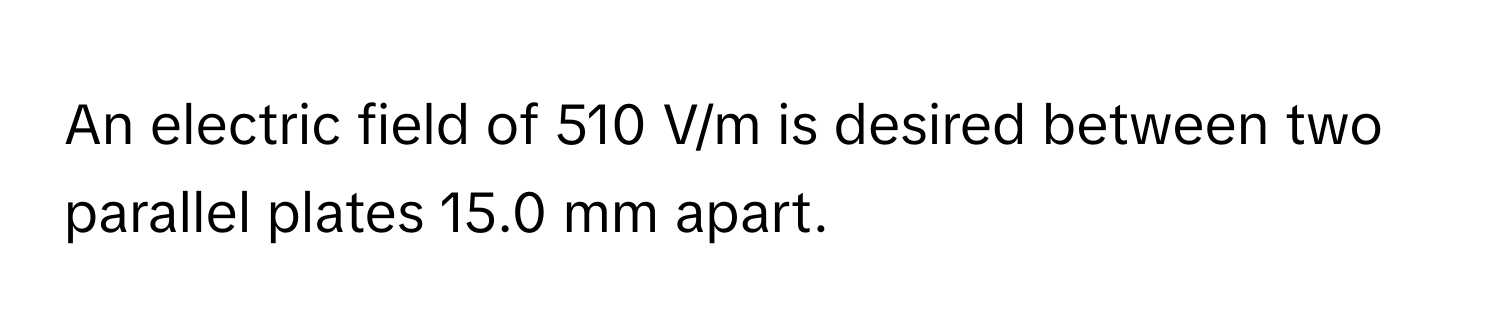 An electric field of 510 V/m is desired between two parallel plates 15.0 mm apart.