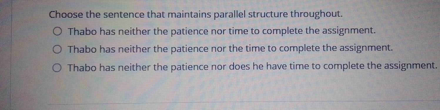 Choose the sentence that maintains parallel structure throughout.
Thabo has neither the patience nor time to complete the assignment.
Thabo has neither the patience nor the time to complete the assignment.
Thabo has neither the patience nor does he have time to complete the assignment.