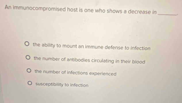 An immunocompromised host is one who shows a decrease in _.
the ability to mount an immune defense to infection
the number of antibodies circulating in their blood
the number of infections experienced
susceptibility to infection