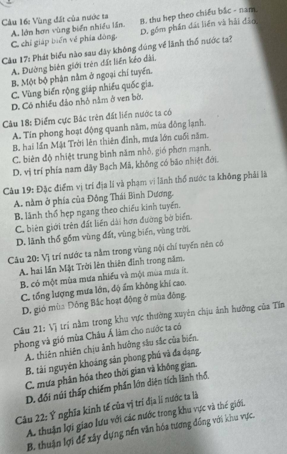 Cầu 16: Vùng đất của nước ta
A. lớn hơn vùng biển nhiều lần. B. thu hẹp theo chiều bắc - nam.
C. chỉ giáp biến về phía đông. D. gồm phần đát liền và hải đảo.
Câu 17: Phát biểu nào sau đây không đúng về lãnh thổ nước ta?
A. Đường biên giới trên dất liền kéo dài,
B. Một bộ phận nằm ở ngoại chí tuyến.
C. Vùng biến rộng giáp nhiều quốc gia.
D. Có nhiều đảo nhỏ nằm ở ven bờ.
Câu 18: Điểm cực Bác trên đất liền nước ta có
A. Tín phong hoạt động quanh năm, mùa đông lạnh.
B. hai lần Mặt Trời lên thiên đỉnh, mưa lớn cuối năm.
C. biên độ nhiệt trung bình năm nhỏ, gió phơn mạnh.
D. vị trí phía nam dãy Bạch Mã, không có bão nhiệt đới.
Câu 19: Đặc điểm vị trí địa lí và phạm vi lãnh thổ nước ta không phải là
A. nằm ở phía của Đông Thái Bình Dương.
B. lãnh thổ hẹp ngang theo chiếu kinh tuyến.
C. biên giới trên đất liền dài hơn đường bờ biển.
D. lãnh thổ gồm vùng đất, vùng biển, vùng trời.
Câu 20: Vị trí nước ta nằm trong vùng nội chí tuyến nên có
A. hai lần Mặt Trời lên thiên đỉnh trong năm.
B. có một mùa mưa nhiều và một mùa mưa ít.
C. tổng lượng mưa lớn, độ ẩm không khí cao.
D. gió mùa Đông Bắc hoạt động ở mùa đông.
Câu 21: Vị trí nằm trong khu vực thường xuyên chịu ảnh hưởng của Tín
phong và gió mùa Châu Á làm cho nước ta có
A. thiên nhiên chịu ảnh hưởng sâu sắc của biển.
B. tài nguyên khoáng sản phong phú và đa dạng.
C. mưa phân hóa theo thời gian và không gian.
D. đối núi thấp chiếm phần lớn diện tích lãnh thổ.
Câu 22: Ý nghĩa kinh tế của vị trí địa lí nước ta là
A. thuận lợi giao lưu với các nước trong khu vực và thế giới.
B. thuận lợi để xây dựng nền văn hóa tương đồng với khu vực.