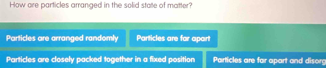 How are particles arranged in the solid state of matter?
Particles are arranged randomly Particles are far apart
Particles are closely packed together in a fixed position Particles are far apart and disorg