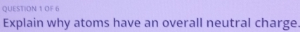 OF 6 
Explain why atoms have an overall neutral charge.