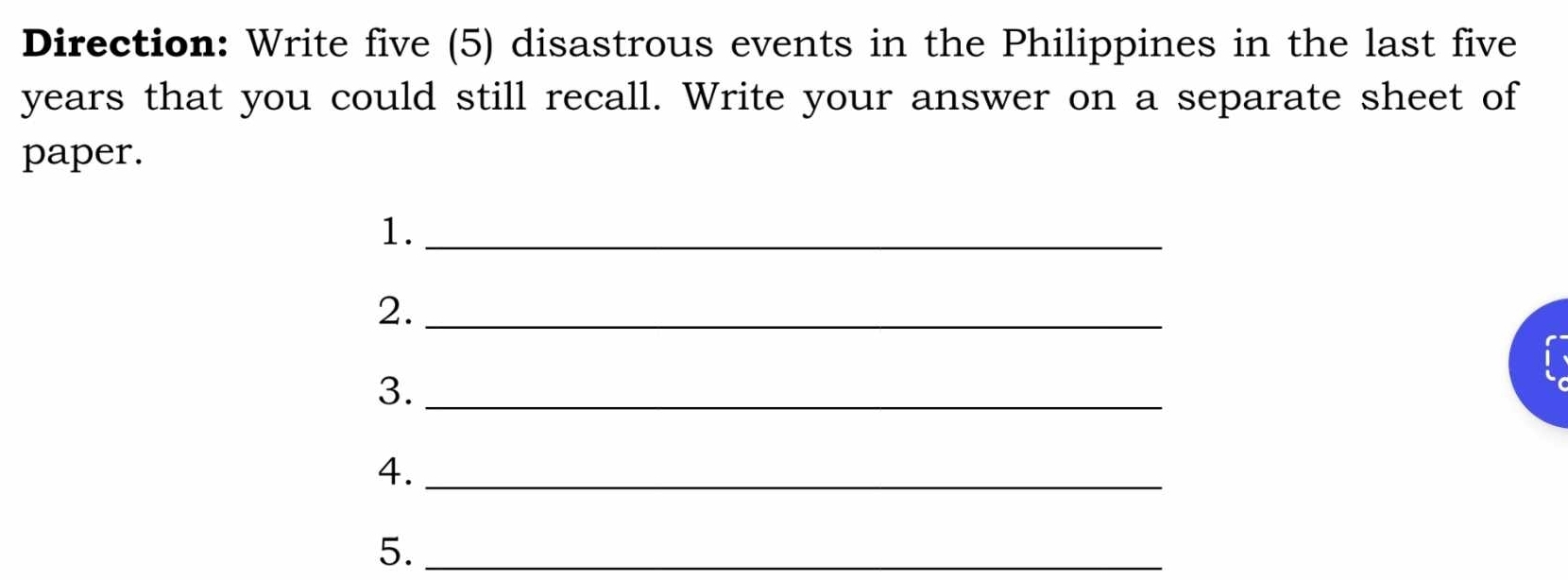 Direction: Write five (5) disastrous events in the Philippines in the last five
years that you could still recall. Write your answer on a separate sheet of 
paper. 
1._ 
2._ 
3._ 
4._ 
5._