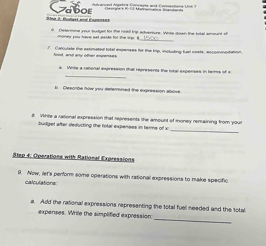 Advanced Algebra Concepts and Connections Unit 7 
2 DOE Georgia's K-12 Mathematics Standards 
Step 3: Budget and Expenses 
6. Determine your budget for the road trip adventure. Write down the total amount of 
_ 
money you have set aside for the trip: $
7. Calculate the estimated total expenses for the trip, including fuel costs, accommodation, 
food, and any other expenses. 
_ 
a. Write a rational expression that represents the total expenses in terms of x
b. Describe how you determined the expression above. 
8. Write a rational expression that represents the amount of money remaining from your 
_ 
budget after deducting the total expenses in terms of x : 
Step 4: Operations with Rational Expressions 
9. Now, let's perform some operations with rational expressions to make specific 
calculations: 
a. Add the rational expressions representing the total fuel needed and the total 
_ 
expenses. Write the simplified expression: