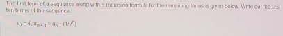 The first term of a sequerce along with a recursion formula for the remaining terms is given below. Write out the first 
ten terms of the sequence
a_1=4, a_n+1=a_n+(1/2^n)