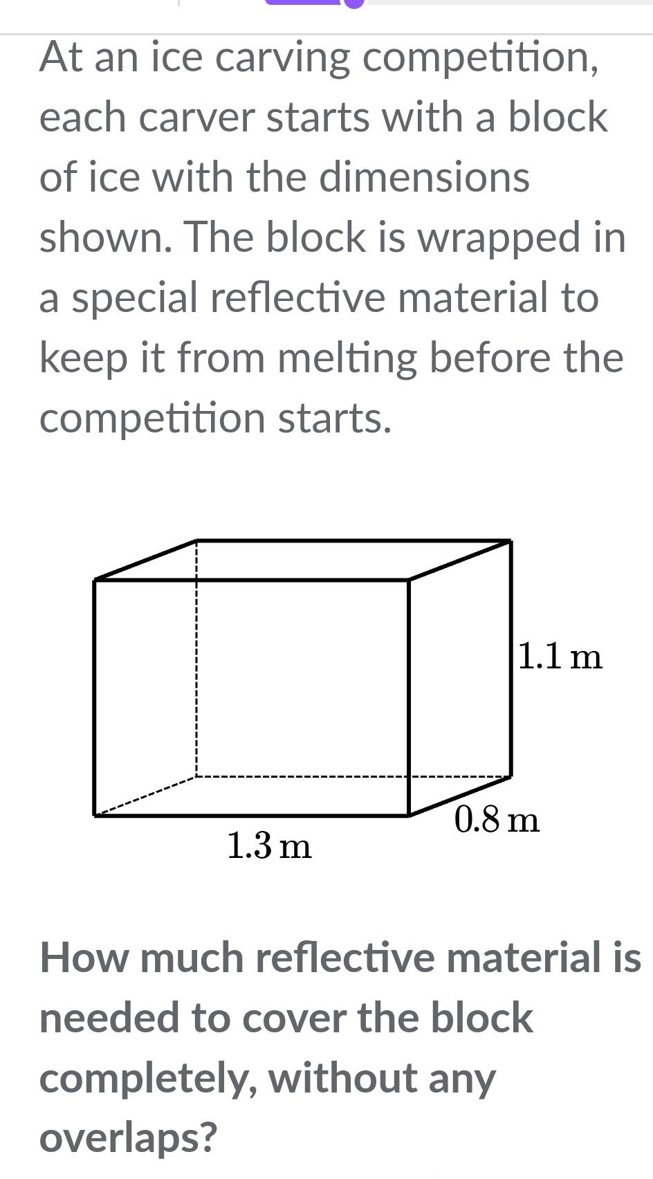 At an ice carving competition,
each carver starts with a block
of ice with the dimensions
shown. The block is wrapped in
a special reflective material to
keep it from melting before the
competition starts.
1.1 m
0.8 m
1.3 m
How much reflective material is
needed to cover the block
completely, without any
overlaps?