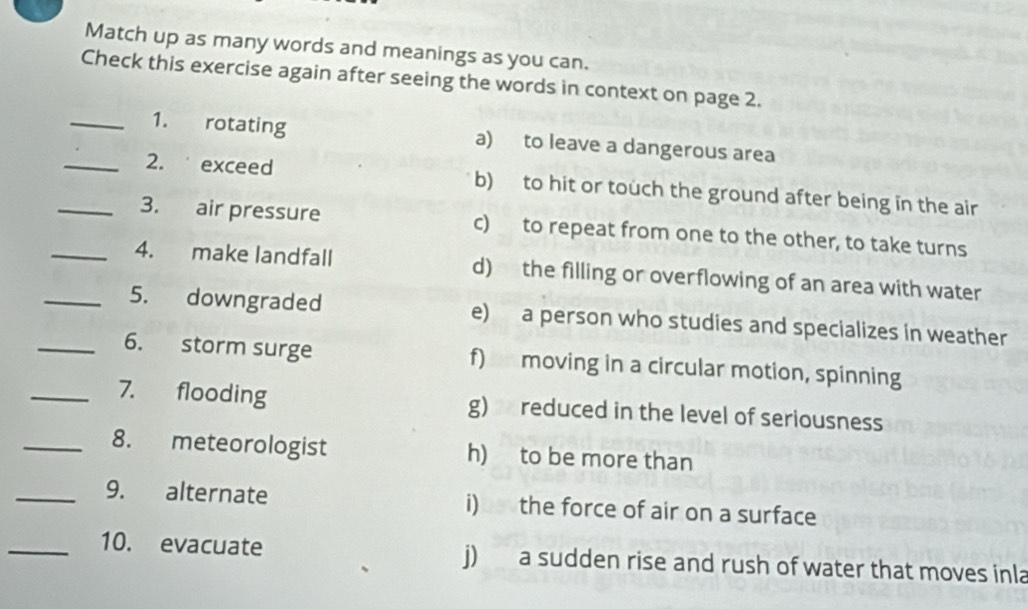 Match up as many words and meanings as you can.
Check this exercise again after seeing the words in context on page 2.
_1. rotating a) to leave a dangerous area
_2. exceed b) to hit or touch the ground after being in the air
_3. air pressure c) to repeat from one to the other, to take turns
_4. make landfall d) the filling or overflowing of an area with water
_5. downgraded e) a person who studies and specializes in weather
_6. storm surge f) moving in a circular motion, spinning
_7. flooding g) reduced in the level of seriousness
_8. meteorologist h) to be more than
_9. alternate i) the force of air on a surface
_10. evacuate j) a sudden rise and rush of water that moves inla