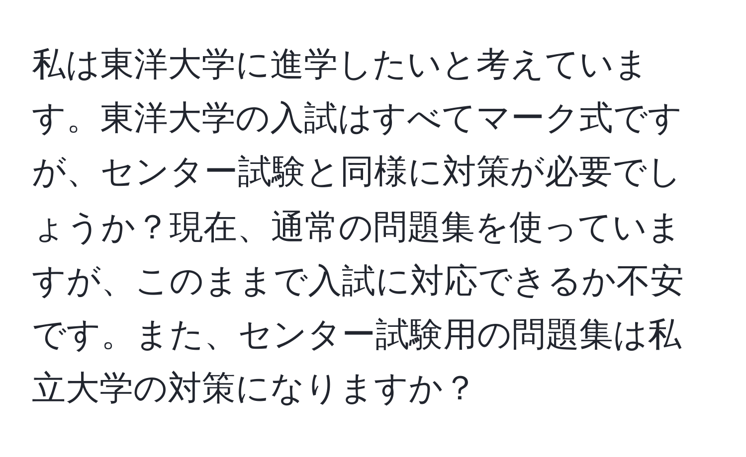 私は東洋大学に進学したいと考えています。東洋大学の入試はすべてマーク式ですが、センター試験と同様に対策が必要でしょうか？現在、通常の問題集を使っていますが、このままで入試に対応できるか不安です。また、センター試験用の問題集は私立大学の対策になりますか？