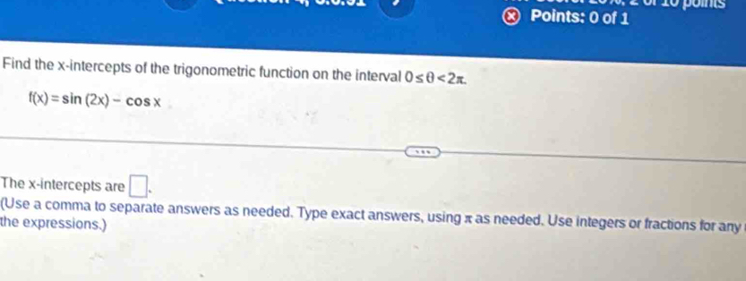 or 10 points 
Points: 0 of 1 
Find the x-intercepts of the trigonometric function on the interval 0≤ θ <2π.
f(x)=sin (2x)-cos x^ 
The x-intercepts are □. 
(Use a comma to separate answers as needed. Type exact answers, using π as needed. Use integers or fractions for any 
the expressions.)