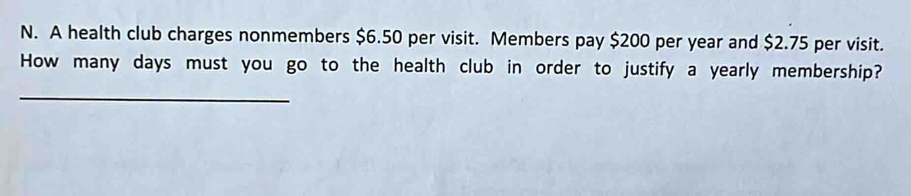 A health club charges nonmembers $6.50 per visit. Members pay $200 per year and $2.75 per visit. 
How many days must you go to the health club in order to justify a yearly membership? 
_