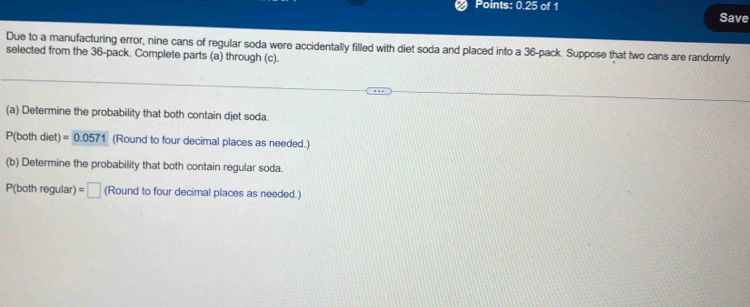 Points: 0.25 of 1 Save 
Due to a manufacturing error, nine cans of regular soda were accidentally filled with diet soda and placed into a 36 -pack. Suppose that two cans are randomly 
selected from the 36 -pack. Complete parts (a) through (c). 
(a) Determine the probability that both contain djet soda.
P(both diet) =0.0571 (Round to four decimal places as needed.) 
(b) Determine the probability that both contain regular soda. 
P(both regular) =□ (Round to four decimal places as needed.)