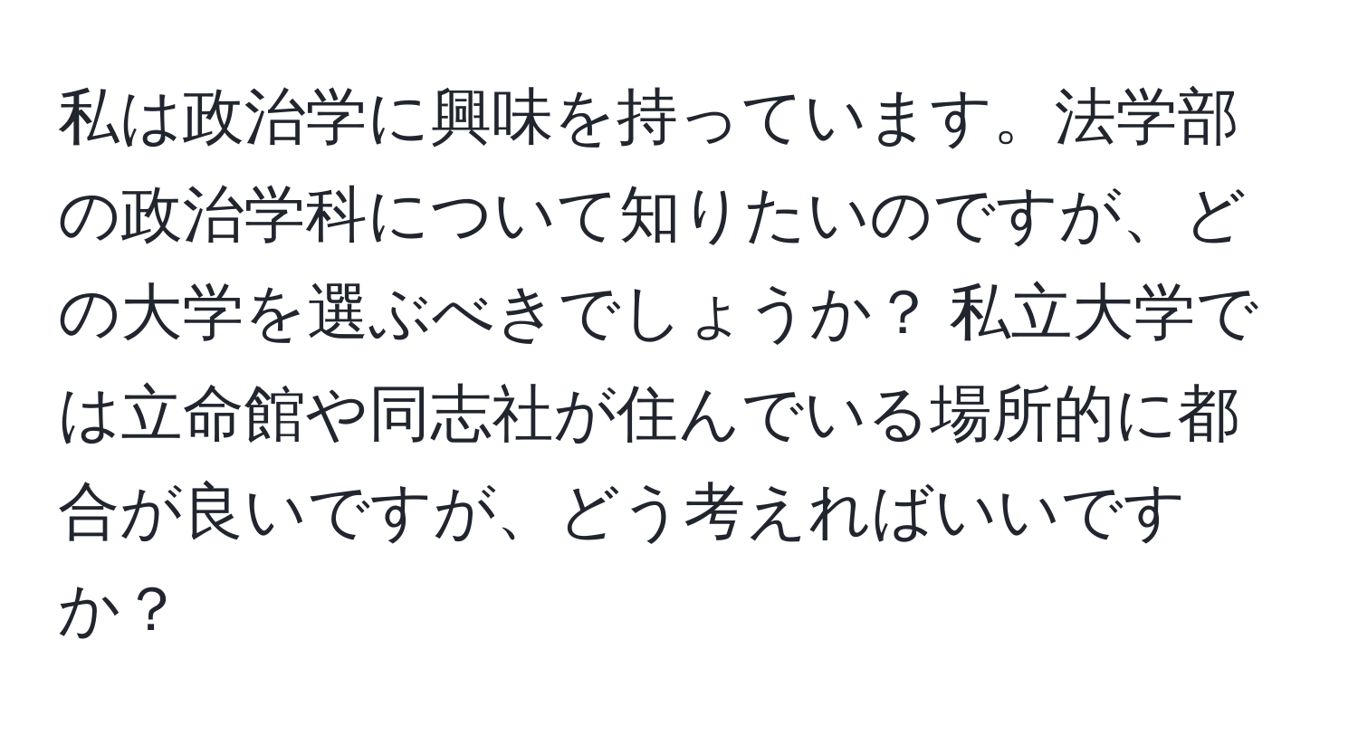 私は政治学に興味を持っています。法学部の政治学科について知りたいのですが、どの大学を選ぶべきでしょうか？ 私立大学では立命館や同志社が住んでいる場所的に都合が良いですが、どう考えればいいですか？