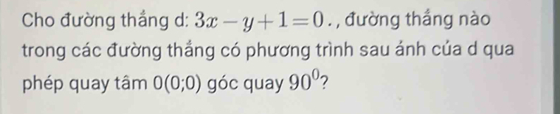 Cho đường thắng d: 3x-y+1=0. , đường thắng nào 
trong các đường thắng có phương trình sau ánh của d qua 
phép quay tâm 0(0;0) góc quay 90° 2