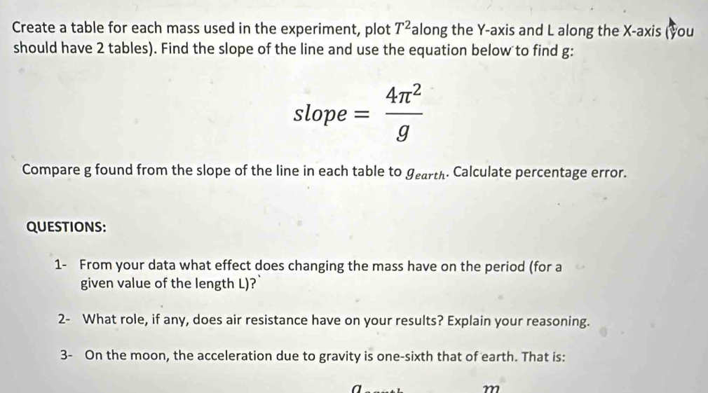 Create a table for each mass used in the experiment, plot T^2 along the Y-axis and L along the X-axis (you 
should have 2 tables). Find the slope of the line and use the equation below to find g : 
slope = 4π^2/g 
Compare g found from the slope of the line in each table to gearth. Calculate percentage error. 
QUESTIONS: 
1- From your data what effect does changing the mass have on the period (for a 
given value of the length L)? 
2- What role, if any, does air resistance have on your results? Explain your reasoning. 
3- On the moon, the acceleration due to gravity is one-sixth that of earth. That is: 
a
m