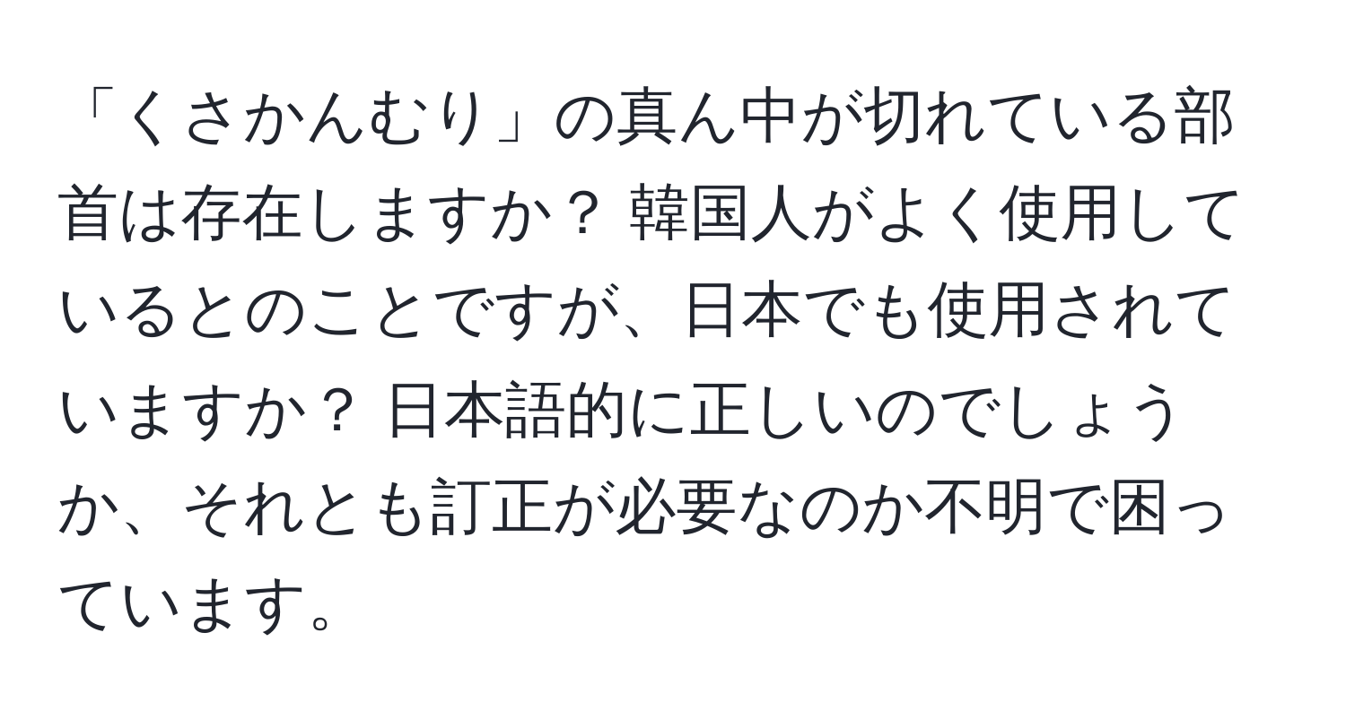 「くさかんむり」の真ん中が切れている部首は存在しますか？ 韓国人がよく使用しているとのことですが、日本でも使用されていますか？ 日本語的に正しいのでしょうか、それとも訂正が必要なのか不明で困っています。