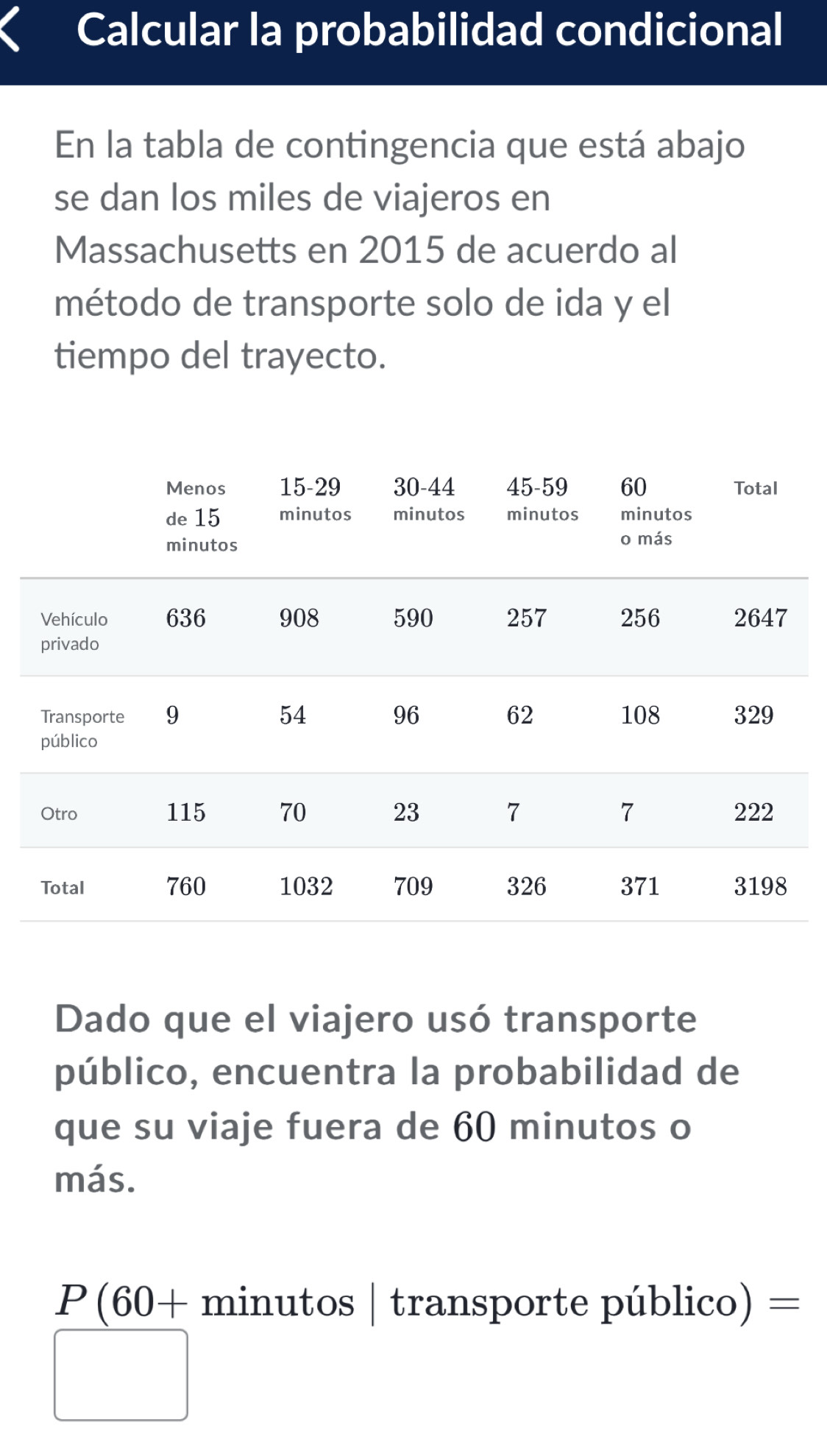 Calcular la probabilidad condicional 
En la tabla de contingencia que está abajo 
se dan los miles de viajeros en 
Massachusetts en 2015 de acuerdo al 
método de transporte solo de ida y el 
tiempo del trayecto. 
Dado que el viajero usó transporte 
público, encuentra la probabilidad de 
que su viaje fuera de 60 minutos o 
más.
P(60+ minutos | transporte público) =