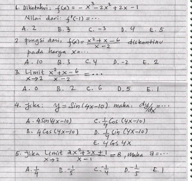 Diketalwi: f(x)=-x^3-2x^2+2x-1
NIlai dari: f'(-1)=·s
A. 2 B. 3 C. - 3 D. 9 E. 5
2. fungsi dani f(x)= (x^2+x-6)/x-2  diskontinu
pada hargn x=·s
A. 10 B. 3 C. y D. -2 E. 2
3. limlimits _xto 2 (x^2+x-6)/x-2 =·s
+ . O B. 2 C. 6 D. 5 E. I
4. Jik: y=sin (4x-10) malea: dy/dx=...
A. 4sin (4x-10) C.  1/4 cos (4x-10)
B、 4cos (4x-10) D.  1/4 sin (4x-10)
E. 4cos 4x
5. jika limlimits _xto 2 (2x^2+3x+1)/x-1 =8 , Makea a=·s
A.  1/4  - 1/5  C - 1/4  D. - 1/5  E. I
B.