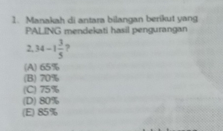 Manakah di antara bilangan berikut yang
PALING mendekati hasil pengurangan
2. 34-1 3/5  ?
(A) 65%
(B) 70%
(C) 75%
(D) 80%
(E) 85%