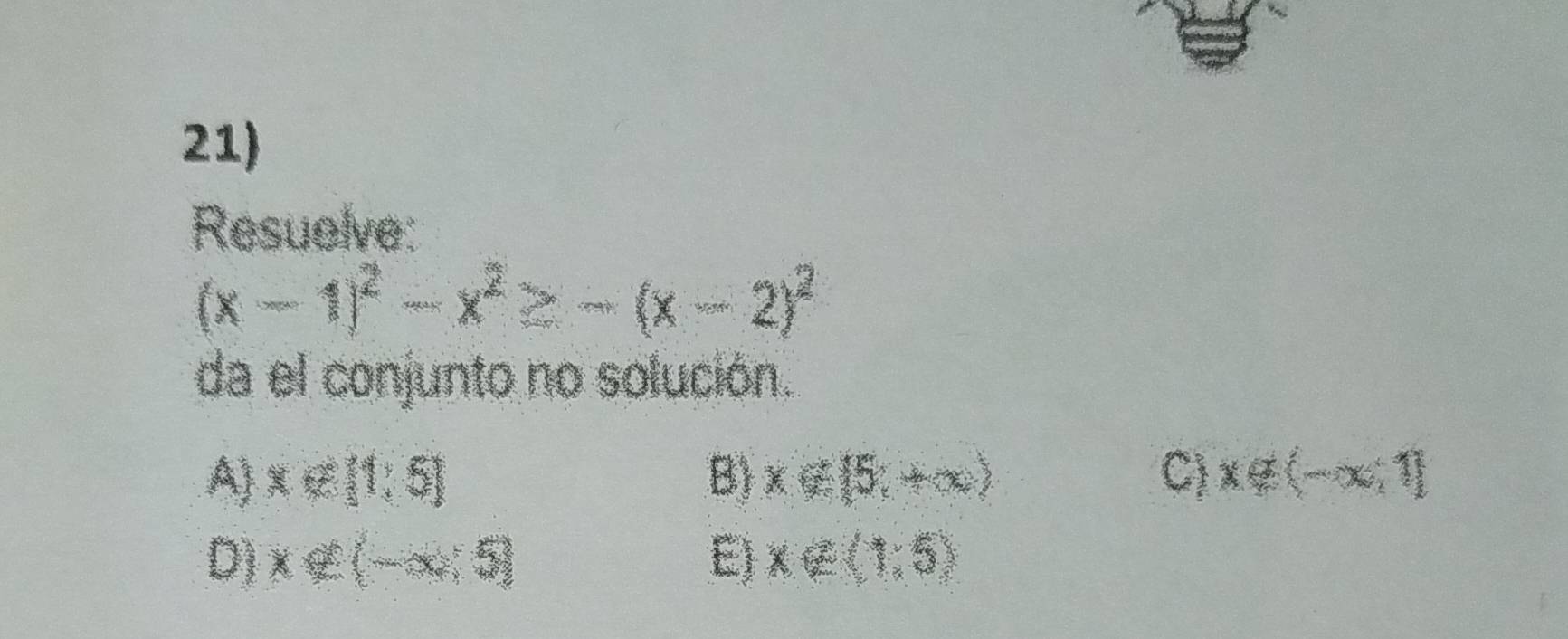 Resuelve:
(x-1)^2-x^2≥ -(x-2)^2
da el conjunto no solución.
A) x∉ [1,5] B) x∉ (5,+∈fty ) C) x∉ (-x,1]
D) x∉ (-x,5) E) x∈ (1,5)