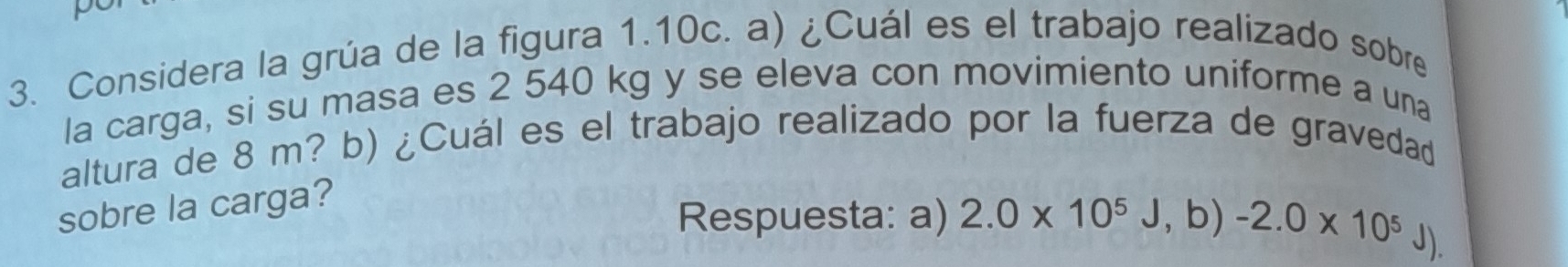 Considera la grúa de la figura 1.10c. a) ¿Cuál es el trabajo realizado sobre 
la carga, si su masa es 2 540 kg y se eleva con movimiento uniforme a una 
altura de 8 m? b) ¿Cuál es el trabajo realizado por la fuerza de gravedad 
sobre la carga? 
Respuesta: a) 2.0* 10^5J, b)-2.0* 10^5J),