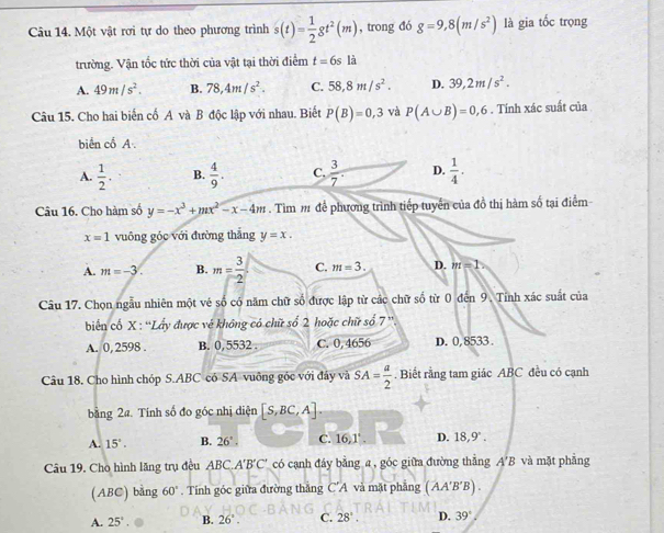 Một vật rơi tự do theo phương trình s(t)= 1/2 gt^2(m) , trong đó g=9,8(m/s^2) là gia tốc trọng
trường. Vận tốc tức thời của vật tại thời điểm t=6sli
A. 49m/s^2. B. 78,4m/s^2. C. 58,8m/s^2. D. 39,2m/s^2.
Câu 15. Cho hai biến cố A và B độc lập với nhau. Biết P(B)=0,3 và P(A∪ B)=0,6. Tính xác suất của
biển cố A.
A.  1/2 . B.  4/9 . C.  3/7 . D.  1/4 .
Câu 16. Cho hàm số y=-x^3+mx^2-x-4m.  Tìm m để phương trình tiếp tuyển của đồ thị hàm số tại điểm
x=1 vuông góc với đường thắng y=x.
A. m=-3. B. m= 3/2  C. m=3. D. m=1
Câu 17. Chọn ngẫu nhiên một vé số có năm chữ số được lập từ các chữ số từ 0 đến 9. Tỉnh xác suất của
biển cố X : “Lấy được vé không có chữ số 2 hoặc chữ số 7''
A. 0, 2598 B. 0, 5532 . C. 0,4656 D. 0,8533 .
Câu 18, Cho hình chóp S.ABC có SA vuỡng góc với đây và SA= a/2 . Biết rằng tam giác ABC đều có cạnh
bằng 2a. Tính số đo góc nhị diện [S,BC,A].
A. 15°. B. 26°. C. 16,1°. D. 18,9°.
Câu 19, Cho hình lăng trụ đều ABC.A'B'C' có cạnh đáy bằng a , góc giữa đường thẳng A'B và mặt phẳng
(ABC) bằng 60°. Tính góc giữa đường thăng C'A và mặt phāng (AA'B'B).
A. 25°. B. 26°. C. 28°. D. 39°