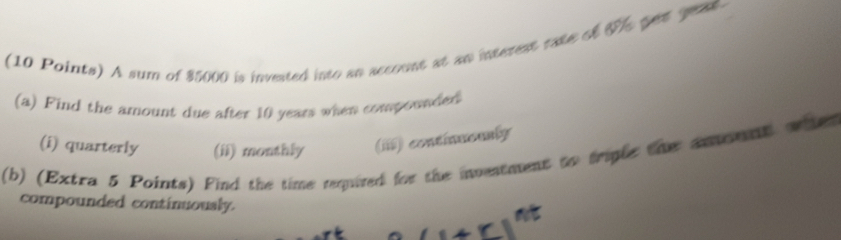 A sum of $5000 is invested into an account at an interent eate of 7, qet geat
(a) Find the amount due after 10 years when compounded
(i) quarterly (ii) monthly (ii) continuously
(b) (Extra 5 Points) Find the time requited for the investment to trigle the aomt o ter 
compounded continuoualy.