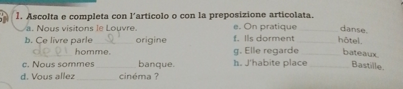 Ascolta e completa con l’articolo o con la preposizione articolata. 
a. Nous visitons le Louvre. e. On pratique _danse. 
b. Ce livre parle_ origine f. Ils dorment_ hôtel. 
_homme. g. Elle regarde _bateaux. 
c. Nous sommes _banque. h. J’habite place _Bastille. 
d. Vous allez cinéma ?