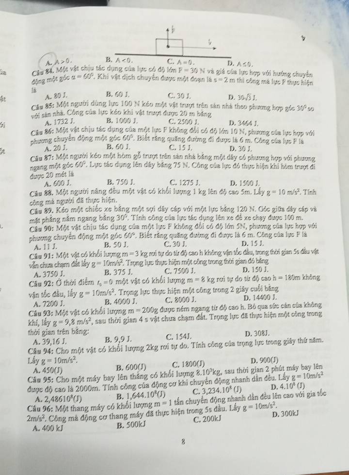 A. A>0.
úa Câu 84. Một vật chịu tác dụng của lực có độ lớn F=30N và giá của lực hợp với hướng chuyển
động một góc alpha =60°. Khi vật dịch chuyển được một đoạn là s=2m thi công mà lực F thực hiện
là
ât A. 80 J. B. 60 J. C. 30 J. D. 30sqrt(3)1.
Câu 85: Một người dùng lực 100 N kéo một vật trượt trên sản nhà theo phương hợp góc 30°v
với sản nhà. Công của lực kéo khi vật trượt được 20 m bảng
6 A. 1732 J. B. 1000 J. C. 2500 J. D. 3464 J.
Câu 86: Một vật chịu tác dụng của một lực F không đổi có độ lớn 10 N, phương của lực hợp với
phương chuyển động một góc 60° 2. Biết răng quặng đường đi được là 6 m. Công của lực F là
A. 20 J. B. 60 J. C. 15 J. D. 30 J.
Câu 87: Một người kéo một hòm gỗ trượt trên sản nhà bằng một dây có phương hợp với phương
ngang một góc 60° 7. Lực tác dụng lên dây băng 75 N. Công của lực đó thực hiện khi hòm trượt đi
được 20 mét là
A. 600 J. B. 750 J. C. 1275 J. D. 1500 J.
Câu 88, Một người năng đêu một vật có khổi lượng 1 kg lên độ cao 5m. Lấy g=10m/s^2. Tính
công mà người đã thực hiện.
Câu 89. Kéo một chiếc xe bằng một sợi dây cáp với một lực bằng 120 N. Góc giữa dây cáp và
mặt phẳng năm ngang bảng 30° C. Tính công của lực tác dụng lên xe đê xe chạy được 100 m.
Câu 90: Một vật chịu tác dụng của một lực F không đổi cổ độ lớn SN, phương của lực hợp với
phương chuyển động một góc 60° 2. Biết răng quăng đường đi được là 6 m. Công của lực F là
A. 11 J. B. 50 J. C. 30 J. D. 15 J.
Câu 91: Một vật có khổi lượng m=3 kg rơi tự do từ độ cao h không vận tốc đầu, trong thời gian 5s đầu vật
vẫn chưa chạm đất lấy g=10m/s^2 2. Trọng lực thực hiện một công trong thời gian đó băng
A. 3750 J. B. 375 J. C. 7500 J. D. 150 J.
*  Câu 92: Ở thời điểm t_5=0 một vật có khổi lượng m=8kgroi tự do từ độ cao h=180m khòng
vận tốc đầu, lấy g=10m/s^2 F. Trọng lực thực hiện một công trong 2 giây cuối bằng
A. 7200 J. B. 4000 J. C. 8000 J. D. 14400 J.
Câu 93: Một vật có khổi lượng m=200g được nềm ngang từ độ cao h. Bỏ qua sức cản của không
khí, lấy g=9,8m/s^2 , sau thời gian 4 s vật chưa chạm đất. Trọng lực đã thực hiện một công trong
thời gian trên bằng:
A. 39,16 J. B. 9,9 J. C. 154J. D. 308J.
Câu 94: Cho một vật có khổi lượng 2kg rơi tự do. Tính công của trọng lực trong giây thứ năm.
Lấy g=10m/s^2. B. 600(J) C. 1800(J) D. 900(J)
A. 50(J)
Câu 95: Cho một máy bay lên thẳng có khổi lượng 8.10^3kg :, sau thời gian 2 phút máy bay lên
được độ cao là 2000m. Tính công của động cơ khi chuyền động nhanh dân đều. Lấy g=10m/s^2
A. 2,48610^8(J) B. 1,644.10^8(J) C. 3,234.10^8 (J) D. 4.10^8(J)
Câu 96: Một thang máy có khổi lượng m=1 tấn chuyển động nhanh dần đều lên cao với gia tốc
2m/s^2. Công mà động cơ thang máy đã thực hiện trong 5s đầu. Lấy g=10m/s^2. D. 300kJ
A. 400 kJ
B. 500kJ C. 200kJ
8
