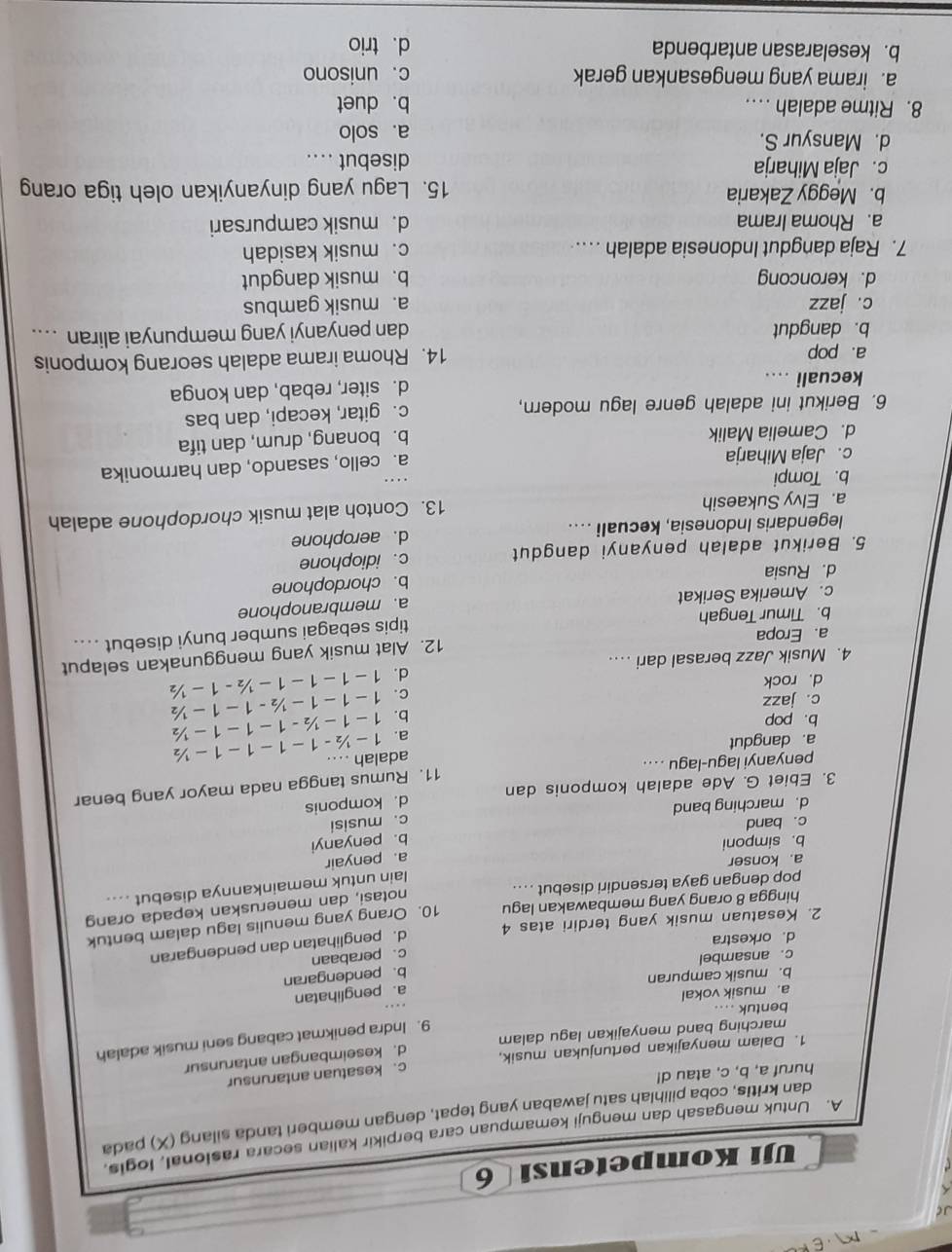 JC
Uji Kompetensi 6
A. Untuk mengasah dan menguji kemampuan cara berpikir kalian secara rasional, logis.
dan kritis, coba pilihlah satu jawaban yang tepat, dengan memberi tanda silang (X) pada
huruf a, b, c, atau d!
1. Dalam menyajikan pertunjukan musik, c. kesatuan antarunsur
marching band menyajikan lagu dalam d. keseimbangan antarunsur
9. Indra penikmat cabang seni musik adalah
bentuk ....
a. musik vokal
a. penglihatan
b. musik campuran
b. pendengaran
c. ansambel
d. orkestra
2. Kesatuan musik yang terdiri atas 4 c. perabaan
hingga 8 orang yang membawakan lagu d. penglihatan dan pendengaran
notasi, dan meneruskan kepada orang
pop dengan gaya tersendiri disebut . . . . 10. Orang yang menulis lagu dalam bentuk
lain untuk memainkannya disebut ....
a. konser
a. penyair
b. simponi
c. band b. penyanyi
d. marching band
3. Ebiet G. Ade adalah komponis dan d. komponis c. musisi
penyanyi lagu-lagu .... 11. Rumus tangga nada mayor yang benar
a. dangdut adalah ....
a. 1- ½ - 1− 1− 1− 1− ½
b. pop
b. 1− 1− ½- 1−1−1− ½
c. jazz
c. 1−1−1−½ - 1−1−½
d. rock
4. Musik Jazz berasal dari .. d. 1−1− 1−1− ½ - 1− ½
12. Alat musik yang menggunakan selaput
a. Eropa
tipis sebagai sumber bunyi disebut ....
b. Timur Tengah
c. Amerika Serikat
a. membranophone
d. Rusia b. chordophone
5. Berikut adalah penyanyi dangdut c. idiophone
legendaris Indonesia, kecuali .... d. aerophone
a. Elvy Sukaesih 13. Contoh alat musik chordophone adalah
b. Tompi
c. Jaja Miharja
a. cello, sasando, dan harmonika
d. Camelia Malik
b. bonang, drum, dan tifa
6. Berikut ini adalah genre lagu modern, c. gitar, kecapi, dan bas
kecuali .. d. siter, rebab, dan konga
a. pop 14. Rhoma irama adalah seorang komponis
b. dangdut dan penyanyi yang mempunyai aliran ....
c. jazz a. musik gambus
d. keroncong b. musik dangdut
7. Raja dangdut Indonesia adalah . c. musik kasidah
a. Rhoma Irama d. musik campursari
b. Meggy Zakaria 15. Lagu yang dinyanyikan oleh tiga orang
c. Jaja Miharja disebut . . . .
d. Mansyur S. a. solo
8. Ritme adalah .. .. b. duet
a. irama yang mengesankan gerak c. unisono
b. keselarasan antarbenda d. trio