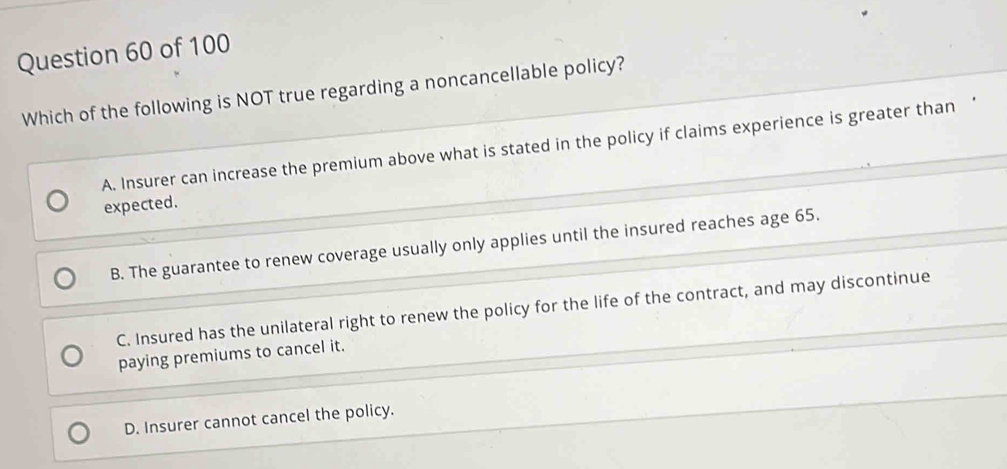 Which of the following is NOT true regarding a noncancellable policy?
A. Insurer can increase the premium above what is stated in the policy if claims experience is greater than ‘
expected.
B. The guarantee to renew coverage usually only applies until the insured reaches age 65.
C. Insured has the unilateral right to renew the policy for the life of the contract, and may discontinue
paying premiums to cancel it.
D. Insurer cannot cancel the policy.