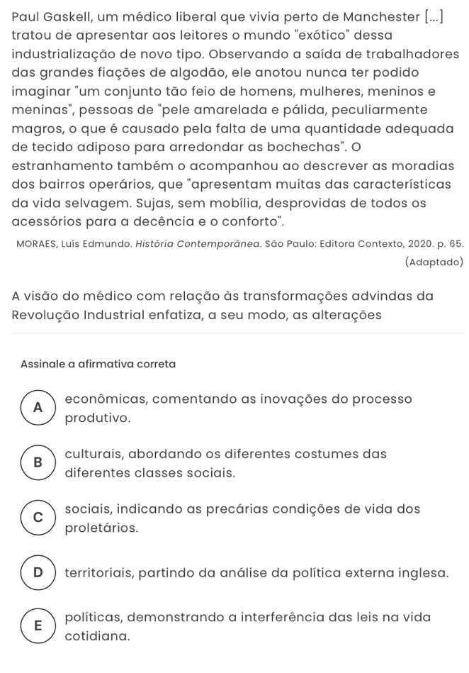 Paul Gaskell, um médico liberal que vivia perto de Manchester [...]
tratou de apresentar aos leitores o mundo "exótico" dessa
industrialização de novo tipo. Observando a saída de trabalhadores
das grandes fiações de algodão, ele anotou nunca ter podido
imaginar "um conjunto tão feio de homens, mulheres, meninos e
meninas", pessoas de "pele amarelada e pálida, peculiarmente
magros, o que é causado pela falta de uma quantidade adequada
de tecido adiposo para arredondar as bochechas". O
estranhamento também o acompanhou ao descrever as moradias
dos bairros operários, que "apresentam muitas das características
da vida selvagem. Sujas, sem mobília, desprovidas de todos os
acessórios para a decência e o conforto".
MORAES, Luís Edmundo. História Contemporânea. São Paulo: Editora Contexto, 2020. p. 65.
(Adaptado)
A visão do médico com relação às transformações advindas da
Revolução Industrial enfatiza, a seu modo, as alterações
Assinale a afirmativa correta
A econômicas, comentando as inovações do processo
produtivo.
culturais, abordando os diferentes costumes das
B
diferentes classes sociais.
C sociais, indicando as precárias condições de vida dos
proletários.
D ) territoriais, partindo da análise da política externa inglesa.
E políticas, demonstrando a interferência das leis na vida
cotidiana.